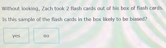 Without looking, Zach took 2 flash cards out of his box of flash cards.
Is this sample of the flash cards in the box likely to be biased?
yes
no