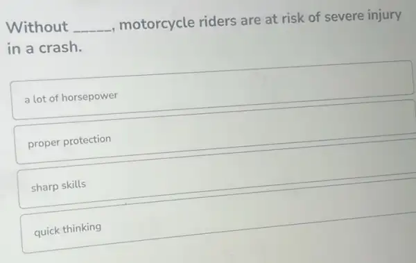 Without __
, motorcycle riders are at risk of severe injury
in a crash.
a lot of horsepower
proper protection
sharp skills
quick thinking