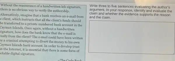 Without the reassurance of a handwritten ink signature,
there is no obvious way to verify the authorship.
Alternatively, imagine that a bank receives an e-mail from
a client, which instructs that all the client's funds should
be transferred to a private numbered bank account in the
Cayman Islands. Once again without a handwritten
signature, how does the bank know that the e-mail is
really from the client?The e-mail could have been written
y a criminal attempting to divert the money to his own
Cayman Islands bank account In order to develop trust
on the Internet, it is essential that there is some form of
eliable digital signature.
Write three to five sentences evaluating the author's
argument. In your response identify and evaluate the
claim and whether the evidence supports the reason
and the claim.
square