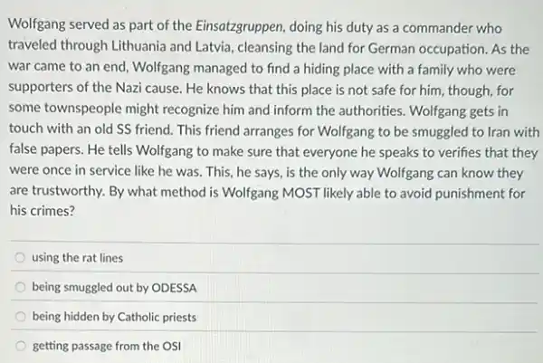 Wolfgang served as part of the Einsatzgruppen, doing his duty as a commander who
traveled through Lithuania and Latvia, cleansing the land for German occupation. As the
war came to an end, Wolfgang managed to find a hiding place with a family who were
supporters of the Nazi cause. He knows that this place is not safe for him, though for
some townspeople might recognize him and inform the authorities. Wolfgang gets in
touch with an old SS friend. This friend arranges for Wolfgang to be smuggled to Iran with
false papers. He tells Wolfgang to make sure that everyone he speaks to verifies that they
were once in service like he was. This he says, is the only way Wolfgang can know they
are trustworthy. By what method is Wolfgang MOST likely able to avoid punishment for
his crimes?
using the rat lines
being smuggled out by ODESSA
being hidden by Catholic priests
getting passage from the OSI