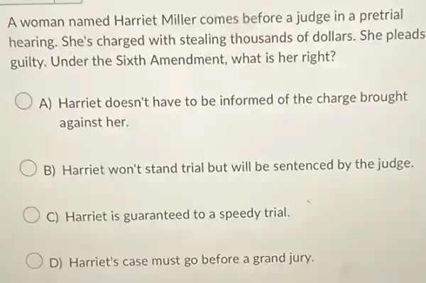 A woman named Harriet Miller comes before a judge in a pretrial
hearing. She's charged with stealing thousands of dollars. She pleads
guilty. Under the Sixth Amendment, what is her right?
A) Harriet doesn't have to be informed of the charge brought
against her.
B) Harriet won't stand trial but will be sentenced by the judge.
C) Harriet is guaranteed to a speedy trial.
D) Harriet's case must go before a grand jury.