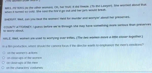 (The women draw hearer.)
MRS. PETERS (to the other woman). Oh, her fruit; it did freeze.(To the Lawyer). She worried about that
when it turned so cold. She said the fire'd go out and her jars would break.
SHERIFF. Well, can you beat the women! Held for murder and worryin about her preserves.
COUNTY ATTORNEY. I guess before we're through she may have something more serious than preserves
to worry about.
HALE. Well, women are used to worrying over trifles. (The two women move a little closer together.)
In a film production where should the camera focus if the director wants to emphasize the men's emotions?
on the women's actions
on close-ups of the women
on close-ups of the men
on the characters' costumes
