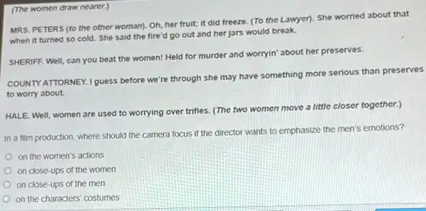(The women draw nearer.)
MRS. PETERS (to the other woman). Oh, her fruit; it did freeze (To the Lawyer). She worried about that
when it turned so cold. She said the fire'd go out and her jars would break.
SHERIFF. Well, can you beat the women! Held for murder and worryin'about her preserves.
COUNTY ATTORNEY. I guess before we're through she may have something more serious than preserves
to worry about.
HALE. Well, women are used to worrying over trifles. (The two women move a little closer together.)
In a film production where should the camera focus if the director wants to emphasize the men's emotions?
on the women's actions
on close-ups of the women
on close-ups of the men
on the characters' costumes