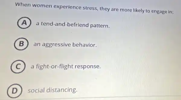 When women experience stress, they are more likely to engage in:
A a tend-and-befriend pattern.
B an aggressive behavior.
(C) a fight-or-flight response. C
D social distancing.