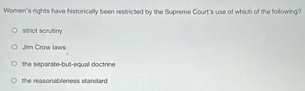 Women's rights have historically been restricted by the Supreme Court's use of which of the following?
strict scrutiny
Jim Crow laws
the separate-but-equal doctrine
the reasonableness standard