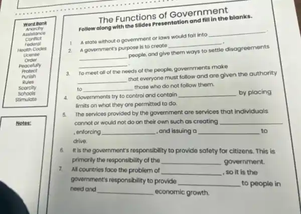 Word Bank
Anarchy
Assistance
Health Codes
Order
Peacefully
Protect
Punish
Rules
Scarcity
Stimulate
Notes:
The Functions of Government
Follow along with the Slides Presentation and fill in the blanks.
1. A state without a government or laws would fall into __ .
2. A government's purpose is to create __
__ people, and give them ways to settle disagreements
__
3.
To meet all of the needs of the people, governments make
__
that everyone must follow and are given the authority
to __ those who do not follow them.
4.
Governments try to control and contain
__
by placing
limits on what they are permitted to do.
5.
The services provided by the government are services that individuals
cannot or would not do on their own such as creating
__ , enforcing
__
, and issuing a
__ to
drive.
6.
It's the government's responsibility to provide safety for citizens. This is
primarily the responsibility of the
__
government.
7.
All countries face the problem of
__
, so it is the government's responsibility to provide
__
to people in
need and
__
economic growth.