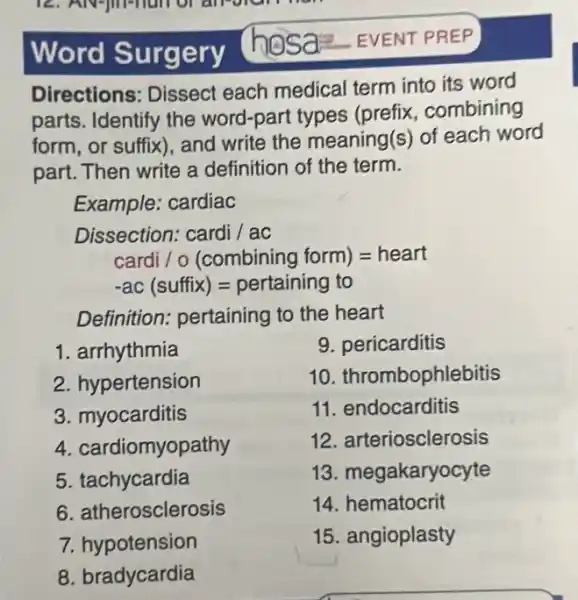 Word Surgery
Directions: Dissect each medical term into its word
parts. Identify the word-part types (prefix, combining
form, or suffix), and write the meaning(s)of each word
part. Then write a definition of the term.
Example: cardiac
Dissection: cardi /ac
cardi / 0 (combining form)=heart
ac (suffix)=pertaining to
Definition: pertaining to the heart
1. arrhythmia
2. hypertension
9. pericarditis
10. thrombophlebitis
11. endocarditis
12. arteriosclerosis
13. megakaryocyte
14. hematocrit
15. angioplasty
3. myocarditis
4. cardiomyopathy
5. tachycardia
6. atherosclerosis
7. hypotension
8. bradycardia