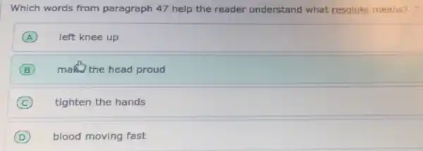 Which words from paragraph 47 help the reader understand what resolute means?
A left knee up
B (B) man the head proud
(C) tighten the hands C
D blood moving fast