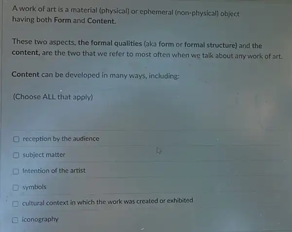 A work of art is a material (physical)or ephemeral (non-physical)object
having both Form and Content.
These two aspects, the formal qualities (aka form or formal structure) and the
content, are the two that we refer to most often when we talk about any work of art.
Content can be developed in many ways, including:
(Choose ALL that apply)
reception by the audience
subject matter
Intention of the artist
D symbols
cultural context in which the work was created or exhibited
iconography