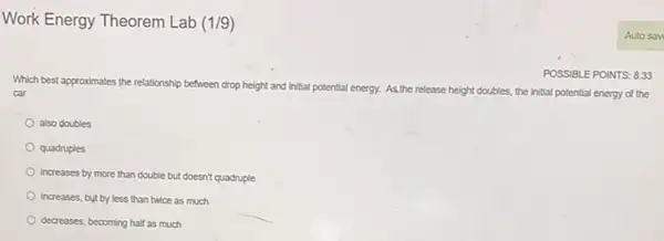 Work Energy Theorem Lab (1/9)
Which best approximates the relationship between drop height and initial potential energy. As the re release height doubles, the initial potential energy of the car
POSSIBLE POINTS: 8.33
also doubles
quadruples
Increases by more than double but doesn't quadruple
increases, but by less than twice as much
decreases, becoming half as much