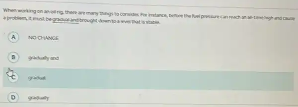 When working on anoilrig.there are many things to consider For instance.before the fuel pressure can reach an all time high and cause
a problem, it must be gradual and brought down to a level that is stable.
A NOCHANGE
B gradualy and B
gradual
D gradually