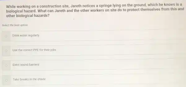 While working on a construction site, Jareth notices a syringe lying on the ground, which he knows is a
biological hazard. What can Jareth and the other workers on site do to protect themselves from this and
other biological hazards?
Select the best option.
Drink water regularly
Use the correct PPE for their jobs
Erect sound barriers
Take breaks in the shade