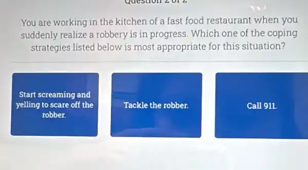 You are working in the kitchen of a fast food restaurant when you
suddenly realize a robbery is in progress. Which one of the coping
strategies listed below is most appropriate for this situation?
Start screaming and
yelling to scare off the
robber.
Tackle le the robber.
Call 911.