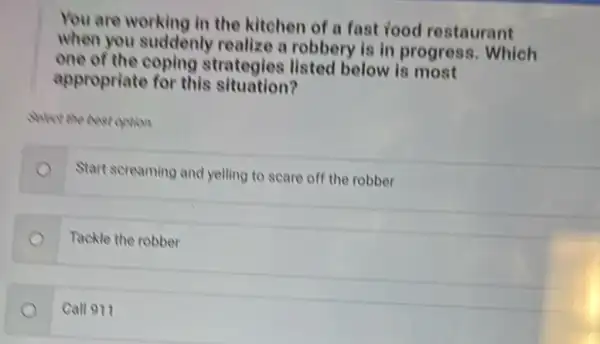 You are working in the kitchen of a fast food restaurant
when you suddenly realize a robbery is in progress. Which
one of the coping strategies listed below is most
appropriate for this situation?
Select the best option.
Start screaming and yelling to scare off the robber
Tackle the robber
Call 911