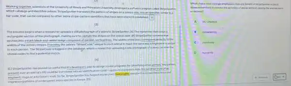 Working together, scientists at the University of Illinois and Princeton University developed a software program called StripeSpotter.
which catalogs and identifies zebras. StripeSpotter translates the pattern of stripes on a zebra's side, into an identifier, similar to a
bar code, that can be compared to other zebra stripe-pattern identifiers that have been stored in a database
[3]
The process begins when a researcher uploads a still photograph of a zebra to StripeSpotter. [A]The researcher then crops a
rectangular section of the photograph, making sure to capture the stripes on the zebra's side. [B]StripeSpotter converts that
section into a stark black-and-white Image composed of parallel, vertical lines. The widths of the lines correspond perfectly to the
widths of the zebra's stripes. Providing the zebra's "StripeCode," unique to each animal in much the same way a fingerprint is unique
to each person. The StripeCode is logged in the database, where a researcher uploading a new photograph of a zebra can scan the
stored codes to find a potential match.
[4]
[C] StripeSpotter has proved souseful that it's developers plan to design similar programs for Identifying other animals. Anypattern
present over an animal's life could be translated into an identification code -spots on a leopard's hide, the wrinkled trunk of an
elephant, rings on a tortoise's shell. So far. StripeSpotter has helped researchers thoroughly monitor the social interactions and
migration patterns of endangered zebra species in Kenya [D]
Which choice most strongly emphasizes that one benefit of StripeSpotter is that It
allows researchers to monitor the activities of zebras without causing the animals harm
or distress?
A NOCHANGE
B conveniently
inventively
D humanely