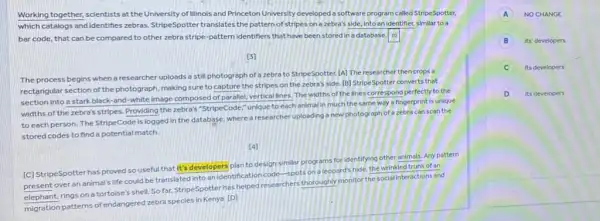 Working together, scientists at the University of Illinois and Princeton University developed a software program called StripeSpotter,
which catalogs and identifies zebras. StripeSpotter translates the pattern of stripes on a zebra's side, into an identifier, similar to a
20 bar code, that can be compared to other zebra stripe-pattern identifiers that have been stored in a database. square 
[3]
The process begins when a researcher uploads a still photograph of a zebra to StripeSpotter. [A]The researcher then crops a
rectangular section of the photograph, making sure to capture the stripes on the zebra's side. [B]StripeSpotter converts that
section into a stark black-and-white image composed of parallel, vertical lines. The widths of the lines correspond perfectly to the
widths of the zebra's stripes. Providing the zebra's "StripeCode," unique to each animal in much the same way a fingerprint is unique
to each person. The StripeCode is logged in the database, where a researcher uploading a new photograph of a zebra can scan the
stored codes to find a potential match.
[4]
[C] StripeSpotter has proved so useful that It's developers plan to design similar programs for identifying other animals. Any pattern
present over an animals life could be translated into an identification code -spots on a leopard's hide, the wrinkled trunk of an
elephant, rings on a tortoise's shell. So far StripeSpotter has helped researchers thoroughly monitor the social interactions and
migration patterns of endangered zebra species in Kenya [D]
A NOCHANGE
B Its' developers
C Its developers'
D its developers