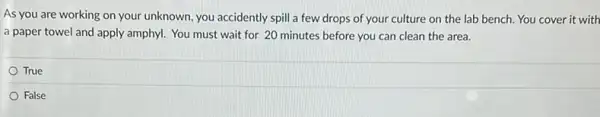 As you are working on your unknown, you accidently spill a few drops of your culture on the lab bench. You cover it with
a paper towel and apply amphyl. You must wait for 20 minutes before you can clean the area.
True
False