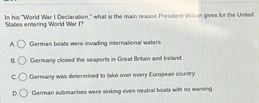 In his "World War I Declaration," what is the main reason President Wilson gives for the United
States entering World War I?
German boats were invading international waters.
Germany closed the seaports in Great Britain and Ireland.
Germany was determined to take over every European country.
German submarines were sinking even neutral boats with no warning