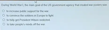 During World War I, the main goal of the US government agency that created war posters was
to increase public support for the war.
to convince the soldiers in Europe to fight.
to help get President Wilson reelected
to take people's minds off the war.