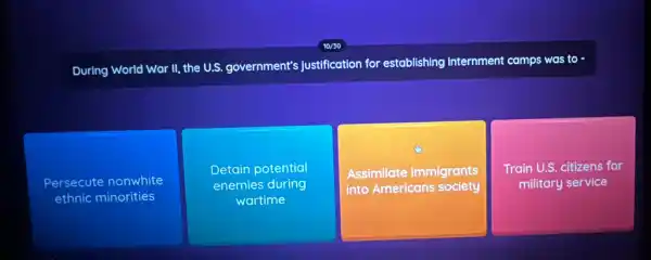 During World War II,the U.S. government's justification for establishing internment camps was to -
Persecute nonwhite
ethnic minorities
Detain potential
enemies during
wartime
Assimilate immigrants
into Americans society
Train U.S. citizens for
military service