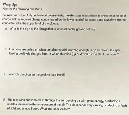 Wrap Up:
Answer the following questions.
For reasons not yot fully understood by scientists.thundorstorm clouds have a strong soparation of
charge, with a negative charge concentrated on the lower lovel of the clouds and a positive chargo
concentrated in the upper lovel of the clouds.
a. What is tho sign of the charge that is induced on the ground bolow?
b. Electrons are pulled off when the electric field is strong enough to rip air molecules apart,
leaving positivoly charged ions In which direction (up or down) do the electrons travel?
c. In which diroction do the positive ions travol?
d. The electrons and ions crash through the surrounding air with great energy, producing a
sudden increase in the temperature of the air.The air expands very quickly, producing a flash
of light and a loud boom. What are those called?