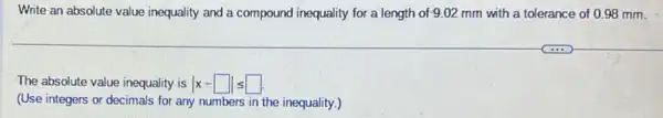 Write an absolute value inequality and a compound inequality for a length of 9.02 mm with a tolerance of 098 mm.
The absolute value inequality is vert x-square vert leqslant square .
(Use integers or decimals for any numbers in the inequality.)