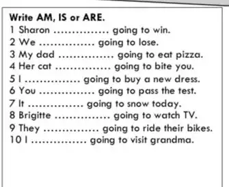 Write AM, IS or ARE.
1 Sharon __ going to win.
We __ going to lose.
3 My dad __ going to eat pizza.
4 Her cat __ going to bite you.
__ going to buy a new dress.
6 You __ going to pass the test.
7 It __ going to snow today.
8 Brigitte __ going to watch TV.
9 They __ going to ride their bikes.
10 __ going to visit grandma.