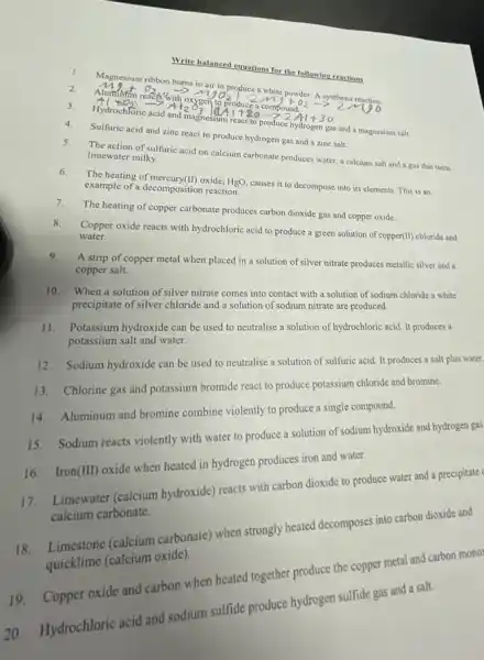 Write balanced equations for the following reactions
1.
Magnesium ribbon burns in air to produce a white powder. A synthesis reaction.
2.
Mg+O_(2)arrow MgO_(2)
3. Al+O_(2)arrow Al_(2)O_(3) vert AAl+BOarrow Z_(2)Al+30
magnesium react to produce hydrogen gas and a magnesium salt
4. Sulfuric acid and zine react to produce hydrogen gas and a zine salt.
5. The action of sulfuric acid on calcium carbonate produces water, a calcium salt and a gas that turns
limewater milky.
6. The heating of mercury (II) oxide, HgO, causes it to decompose into its elements. This is an
example of a decomposition reaction.
7. The heating of copper carbonate produces carbon dioxide gas and copper oxide
8.
Copper oxide reacts with hydrochloric acid to produce a green solution of copper(II) chloride and
water.
9.
A strip of copper metal when placed in a solution of silver nitrate produces metallic silver and a
copper salt.
10. When a solution of silver nitrate comes into contact with a solution of sodium chloride a white
precipitate of silver chloride and a solution of sodium nitrate are produced
11. Potassium hydroxide can be used to neutralise a solution of hydrochloric acid. It produces a
potassium salt and water.
Sodium hydroxide can be used to neutralise a solution of sulfuric acid It produces a salt plus water.
13. Chlorine gas and potassium bromide react to produce potassium chloride and bromine.
14. Aluminum and bromine combine violently to produce a single compound.
Sodium reacts violently with water to produce a solution of sodium hydroxide and hydrogen gas
16. Iron
(III)
oxide when heated in hydrogen produces iron and water.
17. Limewater (calcium hydroxide) reacts with carbon dioxide to produce water and a precipitate
calcium carbonate.
(calcium carbonate) when strongly heated decomposes into carbon dioxide and
quicklime (calcium oxide)
19. Copper oxide and carbon when heated together produce the copper metal and carbon mono
20. Hydrochloric acid and sodium sulfide produce hydrogen sulfide gas and a salt.