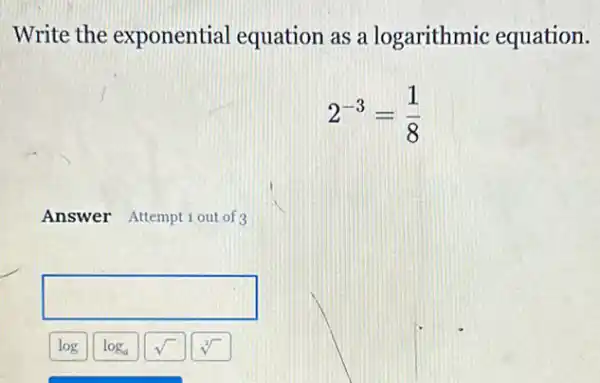 Write the exponential equation as a logarithmic equation.
2^-3=(1)/(8)
Answer Attemptiout of 3
square