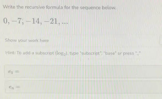 Write the recursive formula for the sequence below.
0,-7,-14,-21,ldots 
Show your work here
Hint: To add a subscript (log_(2)) type "subscript","base" or press "-
e_(1)=
e_(n)=square