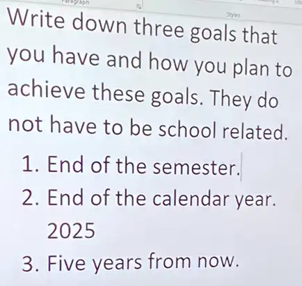 Write down three goals that
you have and how you plan to
achieve these goals.They do
not have to be school related.
1. End of the semester.
2. End of the calendar year.
2025
3. Five years from now.