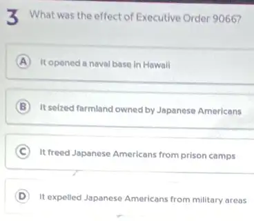 X What was the effect of Executive Order 9066?
A It opened a naval base in Hawail
B It selzed farmland owned by Japanese Americans
C It freed Japanese Americans from prison camps
D It expelled Japanese Americans from military areas