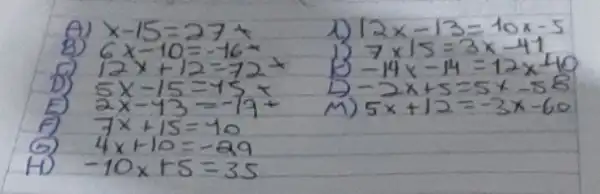 A) x-15=27 
8) 6 x-10=-16 
D) 12 x+12=72 
D) 5 x-15=45 x 
E) 2 x-43=-77+ 
f) 7 x+15=40 
(9) 4 x+10=-29 
H) -10 x+5=35 
1) 12 x-13=10 x-5 
1) 7 times 15=3 x-41 
B) -14 x-14=12 x-40 
D) -2 x+5=5 x-58 
M) 5 x+12=-3 x-60