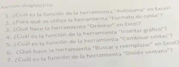 xamen diagnóstico
1. ¿Cuál es la función de la herramienta "'Autosuma" en Excel?
2. ¿Para qué se utiliza la herra mienta "Formato de celda"?
3. ¿Qué hace la herramienta "Ordenar" en Excel?
4. ¿Cuáles la función de la herramienta "Insertar gráfico"?
5. ¿Cuáles la función de la herramienta "Combinar celdas"?
6. ¿Qué hace la herramienta "Buscar y reemplazar" en Excel?
7. ¿Cuáles la función de la herramienta "Dividir ventana"?