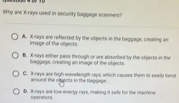 Why are X-rays used in security baggage scanners?
A. Xrays are reflected by the objects in the baggage, creating an
image of the objects.
B. X-rays either pass through or are absorbed by the objects in the
baggage, creating an image of the objects.
C. X-rays are high-wavelength rays which causes them to easily bend
around the ohiects in the baggage
D. X-rays are low-energy rays, making it safe for the machine
operators.