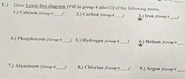 Y.) Draw Lewis Dot dingram /Fill in group # also!] of the following atoms.
1.) Calcium /Groap __
2.) Carbon (Group 8 __
3.) Iron /Graup # underline ( )]
__
5.) Hydrogen /Group # __
6.) Helium /Group & __
7.) Aluminum /Group 8 __
8.) Chlorine (Group # __
9.) Argon (Group # __