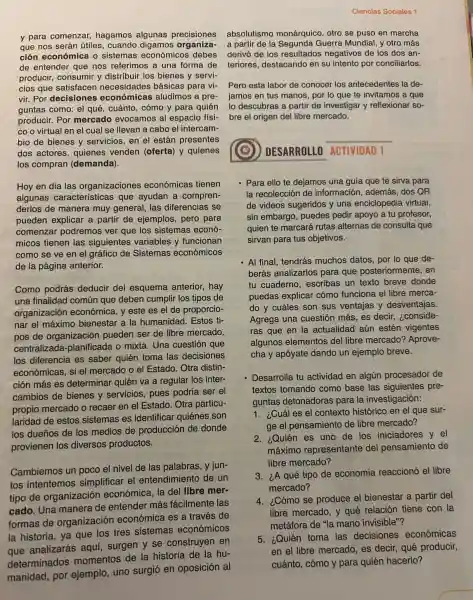 y para comenzar,hagamos algunas precisiones
que nos serán útiles,cuando digamos organiza-
ción económica o sistemas económicos debes
de entender que nos referimos a una forma de
producir, consumir y distribuir los bienes y servi-
cios que satisfacen necesidades básicas para vi-Pero esta labor de conocer los antecedentes la de-
vir. Por decisiones económicas aludimos a pre- jamos en tus manos, por lo que te invitamos a que
guntas como: el qué cuánto, cómo y para quién lo descubras a partir de investigar y reflexionar so-
producir. Por mercado evocamos al espacio físi-
co o virtual en el cual se llevan a cabo el intercam-
bio de bienes y servicios, en el están presentes
dos actores, quienes venden (oferta)y quienes
los compran (demanda)
Hoy en día las organizaciones económicas tienen
algunas características que ayudan a compren-
derlos de manera muy general, las diferencias se
pueden explicar a partir de ejemplos pero para
comenzar podremos ver que los sistemas econó-
micos tienen las siguientes variables y funcionan
como se ve en el gráfico de Sistemas económicos
de la página anterior.
Como podrás deducir del esquema anterior, hay
una finalidad común que deben cumplir los tipos de
organización económica, y este es el de proporcio-
nar el máximo bienestar a la humanidad. Estos ti-
pos de organizaciór pueden ser de libre mercado,
centralizada.planificada o mixta Una cuestión que
los diferencia es saber quién toma las decisiones
económicas, si el mercado o el Estado Otra distin-
ción más es determinar quién va a regular los inter-
cambios de bienes y servicios, pues podría ser el
propio mercado o recaer en el Estado Otra particu-
laridad de estos sistemas es identificar quiénes son
los dueños de los medios de producción de donde
provienen los diversos productos.
Cambiemos un poco el nivel de las palabras, y jun-
tos intentemos simplificar el entendimiento de un
tipo de organización económica, la del libre mer-
cado. Una manera de entender más fácilmente las
formas de organización económica es a través de
la historia, ya que los tres sistemas económicos
construyen en
Ciencias Sociales 1
absolutismo monárquico, otro se puso en marcha
a partir de la Segunda Guerra Mundial, y otro más
derivó de los resultados negativos de los dos an-
teriores, destacando en su intento por conciliarlos.
bre el origen del libre mercado.
__
DESARROLLO ACTIVIDAD 1
- Para ello te dejamos una guía que te sirva para
la recolección de información, además dos QR
de videos sugeridos y una enciclopedia virtual,
sin embargo, puedes pedir apoyo a tu profesor,
quien te marcará rutas alternas de consulta que
sirvan para tus objetivos.
- Al final, tendrás muchos datos, por lo que de-
berás analizarlos para que posteriormente , en
tu cuaderno, escribas un texto breve donde
puedas explicar cómo funciona el libre merca-
do y cuáles son sus ventajas y desventajas.
Agrega una cuestión más, es decir,, ¿conside-
ras que en la actualidad aún estén vigentes
algunos elementos del libre mercado?Aprove-
cha y apóyate dando un ejemplo breve.
Desarrolla tu actividad en algún procesador de
textos tomando como base las siguientes pre-
guntas detonadoras para la investigación:
1. ¿Cuál es el contexto histórico en el que sur-
ge el pensamiento de libre mercado?
2. ¿Quién es uno de los iniciadores y el
máximo representante del pensamiento de
libre mercado?
3. ¿A qué tipo de economía reaccionó el libre
mercado?
4. ¿Cómo se produce el bienestar a partir del
libre mercado, y qué relación tiene con la
metáfora de "la mano invisible"?
5. ¿Quién toma las decisiones económicas