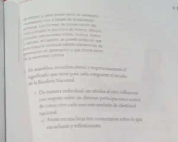 y para presenvario es hecesario
de in expresion
Las formas de conservacion del
a. incluyen la esontura de relatos, dibujos.
pinturas narraciones orales, musica, teatro
y dantas Al hacerio se puede asegurat que
A. historia continue siendo transmitida de
peneracion en generacion que forme parte
ge la identidad cultural
asambles, escuchen atenta y respetuosamente el
significado que tiene para cada integrante el excudo
dela Bandera Nacional
1. Demanera individual, sin obvidar al otro, reflexiona
con respeto sobre las diversas participaciones acerca
de como vive cada uno este simbolo de identidad
nacional
Anota en una hou tres comentarios sobre lo que
excuchaste y reflexionaste