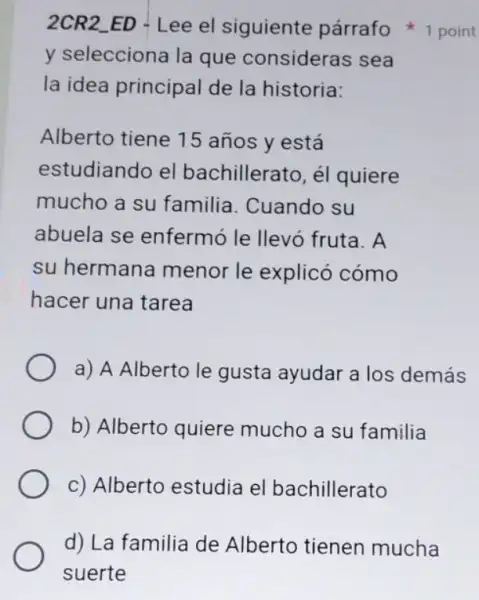 y selecciona la que consideras sea
la idea principal de la historia:
Alberto tiene 15 años y está
estudiando el bachillerato, él quiere
mucho a su familia. Cuando su
abuela se enfermó le llevó fruta. A
su hermana menor le explicó cómo
hacer una tarea
a) A Alberto le gusta ayudar a los demás
b) Alberto quiere mucho a su familia
c) Alberto estudia el bachillerato
2CR2_ED - Lee el siguiente párrafo 1 point
d) La familia de Alberto tienen mucha
suerte