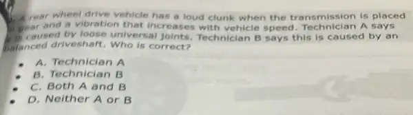 A. year wheel drive vehicle has a loud clunk when the transmission is placed
peacused by loose universal joints Technician B says this is caused by an
and a vibration that increases with vehicle speed. Technician A says
caused
balanced driveshaft.Who is correct?
A. Technician A
B. Technician B
C. Both A and B
D. Neither A or B