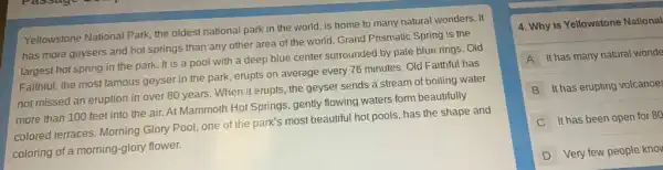Yellowstone National Park, the oldest national park in the world, is home to many natural wonders It
has more geysers and hot springs than any other area of the world. Grand Prismatic Spring is the
largest hot spring in the park. It is a pool with a deep blue center surrounded by pale blue rings. Old
Faithful, the most famous geyser in the park.erupts on average every 76 minutes. Old Faithful has
not missed an eruption in over 80 years.When it erupts, the geyser sends a stream of boiling water
more than 100 feet into the air. At Mammoth Hot Springs, gently flowing waters form beautifully
colored terraces. Morning Glory Pool, one of the park's most beautiful hot pools, has the shape and
coloring of a morning-glory flower.
4. Why is Yellowstone National
A It has many natural wonde
B It has erupting volcanoe:
C It has been open for 80
D Very few people knov