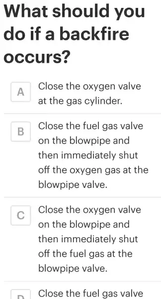 What should you
do if a backfire
occurs?
A
Close the oxygen valve
A
at the gas cylinder.
B
on the blowpipe and
Close the fuel gas valve
B
then immediately shut
off the oxygen gas at the
blowpipe valve.
C
on the blowpipe and
Close the oxygen valve
c
then immediately shut
off the fuel gas at the
Close the fue I gas valve