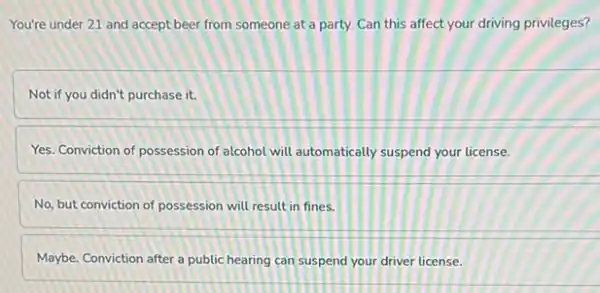 You're under 21 and accept beer from someone at a party. Can this affect your driving privileges?
Not if you didn't purchase it.
Yes. Conviction of possession of alcohol will automatically suspend your license.
No, but conviction of possession will result in fines.
Maybe. Conviction after a public hearing can suspend your driver license.