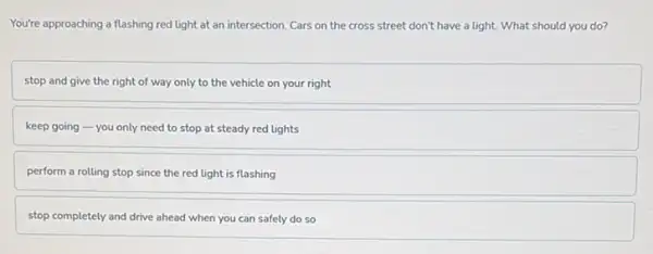 You're approaching a flashing red light at an intersection. Cars on the cross street don't have a light. What should you do?
stop and give the right of way only to the vehicle on your right
keep going-you only need to stop at steady red lights
perform a rolling stop since the red light is flashing
stop completely and drive ahead when you can safely do so