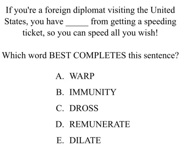 If you're a foreign diplomat visiting the United
States, you have __ from getting a speeding
ticket, so you can speed all you wish!
Which word BEST COMPLETES this sentence?
A. WARP
B . IMMUNITY
C. DROSS
D . REMUNER ATE
E. DILATE