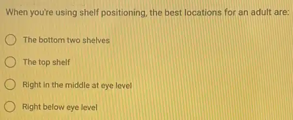 When you're using shelf positioning, the best locations for an adult are:
The bottom two shelves
The top shelf
Right in the middle at eye level
Right below eye level