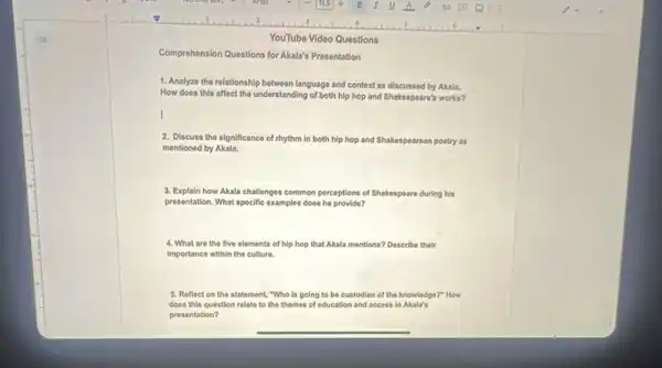 YouTube Video Questions
Comprehension Questions for Akala's Presentation
1. Analyzo the relationship between language and context as discussed by Akala.
How does this affect the understanding of both hip hop and Shakespeare's works?
I
2. Discuss the significance of rhythm in both hip hop and Shakespearean pootry as
mentioned by Akala.
3. Explain how Akala challenges common perceptions of Shakespeare during his
presentation. What specific examples does he provide?
4. What are the five elements of hip hop that Akala mentions? Describe their
Importance within the culture.
5. Reflect on the statement, "Who is going to be custodian of the knowledge?" How
does this question relate to the themes of education and access in Akala's
presentation?