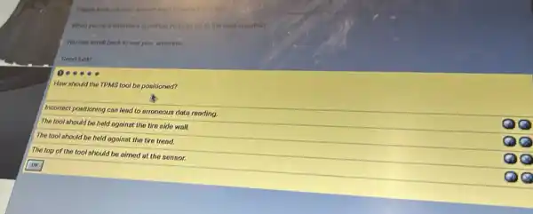 When you've answered a question.you can go to the next quirition.
You can scroll back to new your answers.
Good luck!
How nhould the TPMS tool be positioned?
Incorrect positioning can lead to erroneous data reading.
The tool should be held agoinst the tire side wall.
The tool should be held against the tire tread.
The top of the tool should be aimed at the sensor.