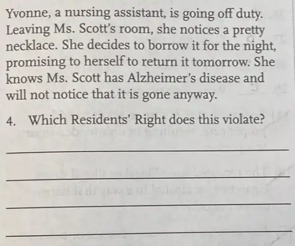 Yvonne,a nursing assistant,is going off duty.
Leaving Ms . Scott's room, she notices a pretty
necklace.She decides to borrow it for the night,
promising to herself to return it tomorrow: She
knows Ms. Scott has Alzheimer's disease and
will not notice that it is gone anyway.
4. Which Residents Right does this violate?
__