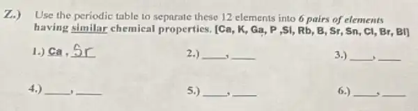 Z.) Use the periodic table to separate these 12 elements into 6 pairs of elements
having __ chemical properties. [Ca, K Ga, P ,SI, Rb , B, Sr, Sn, Cl , Br, BI]
1.) ca.5r
2.) __ __
3.) __ __
4.)
5.) __ __
6.) __ __